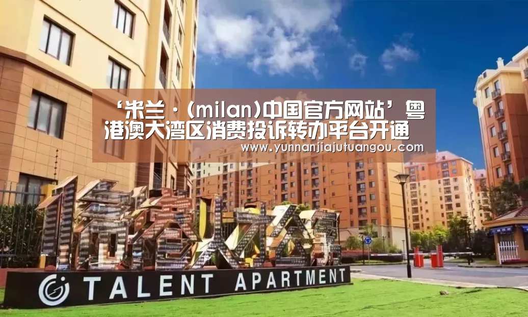 ‘米兰·(milan)中国官方网站’粤港澳大湾区消费投诉转办平台开通(图2) 米兰·(milan)中国官方网站